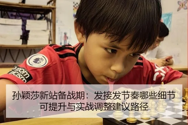 孙颖莎新站备战期：发接发节奏哪些细节可提升与实战调整建议路径